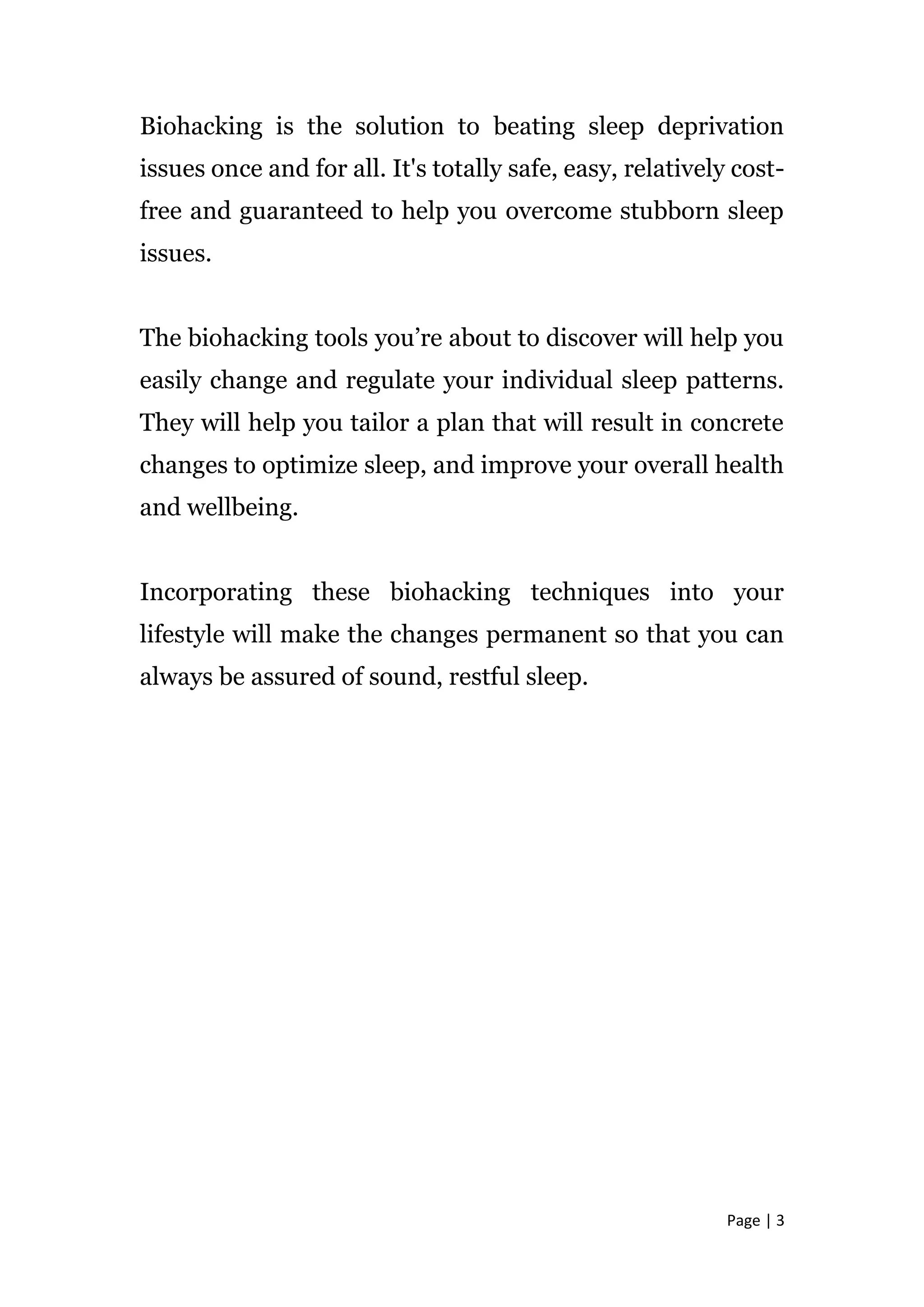 Page | 3
Biohacking is the solution to beating sleep deprivation
issues once and for all. It's totally safe, easy, relatively cost-
free and guaranteed to help you overcome stubborn sleep
issues.
The biohacking tools you’re about to discover will help you
easily change and regulate your individual sleep patterns.
They will help you tailor a plan that will result in concrete
changes to optimize sleep, and improve your overall health
and wellbeing.
Incorporating these biohacking techniques into your
lifestyle will make the changes permanent so that you can
always be assured of sound, restful sleep.
 
