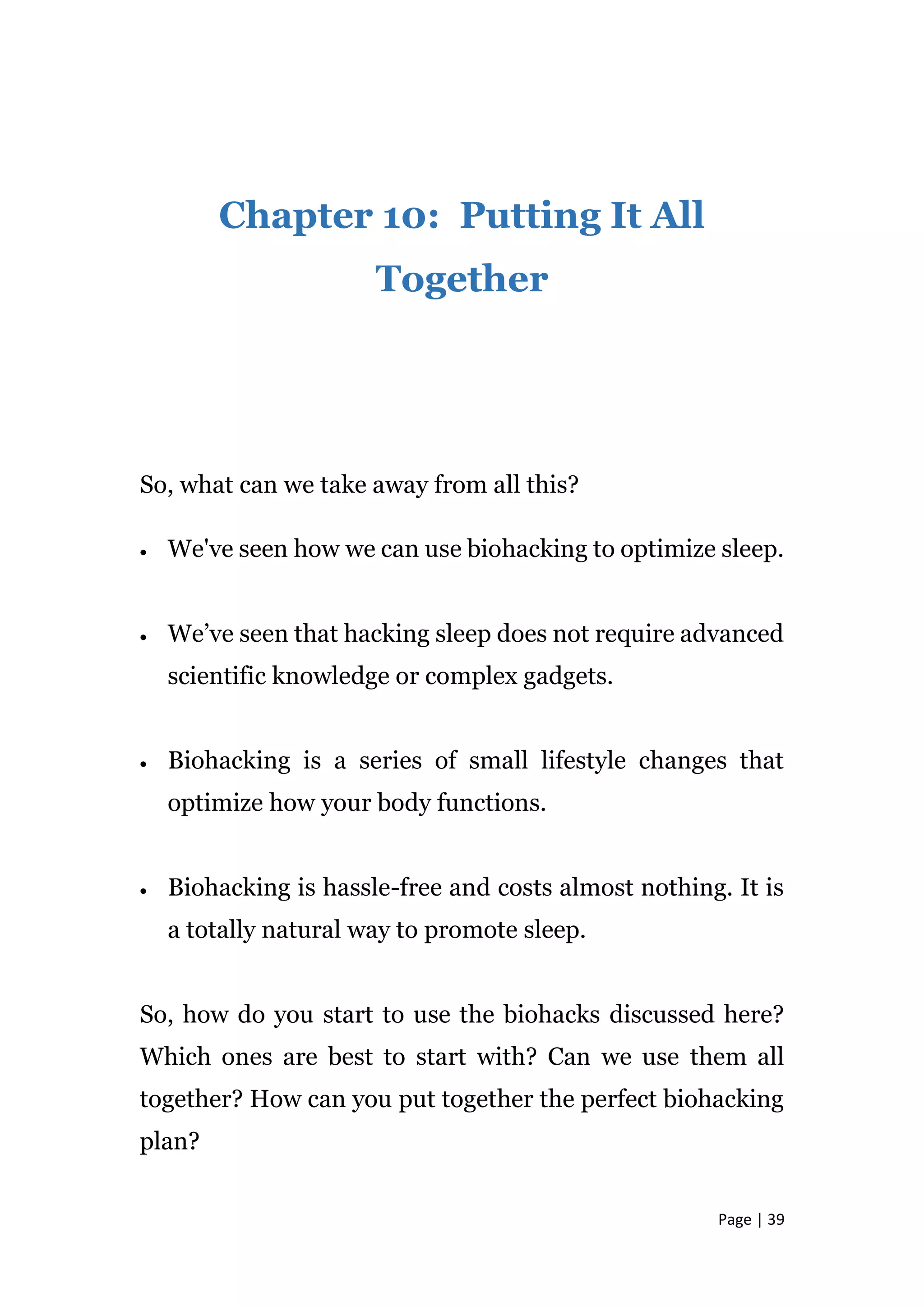 Page | 39
Chapter 10: Putting It All
Together
So, what can we take away from all this?
 We've seen how we can use biohacking to optimize sleep.
 We’ve seen that hacking sleep does not require advanced
scientific knowledge or complex gadgets.
 Biohacking is a series of small lifestyle changes that
optimize how your body functions.
 Biohacking is hassle-free and costs almost nothing. It is
a totally natural way to promote sleep.
So, how do you start to use the biohacks discussed here?
Which ones are best to start with? Can we use them all
together? How can you put together the perfect biohacking
plan?
 