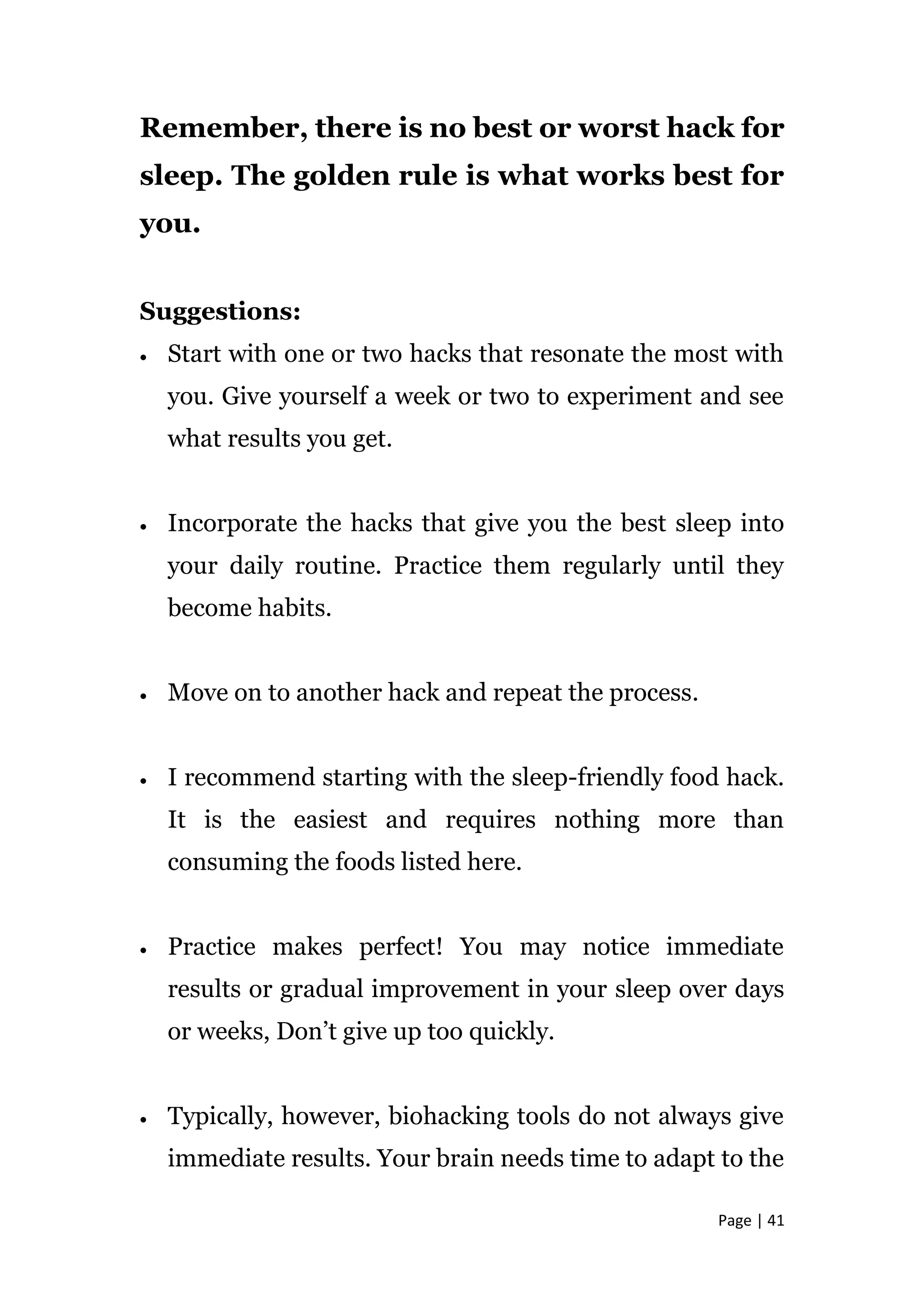 Page | 41
Remember, there is no best or worst hack for
sleep. The golden rule is what works best for
you.
Suggestions:
 Start with one or two hacks that resonate the most with
you. Give yourself a week or two to experiment and see
what results you get.
 Incorporate the hacks that give you the best sleep into
your daily routine. Practice them regularly until they
become habits.
 Move on to another hack and repeat the process.
 I recommend starting with the sleep-friendly food hack.
It is the easiest and requires nothing more than
consuming the foods listed here.
 Practice makes perfect! You may notice immediate
results or gradual improvement in your sleep over days
or weeks, Don’t give up too quickly.
 Typically, however, biohacking tools do not always give
immediate results. Your brain needs time to adapt to the
 