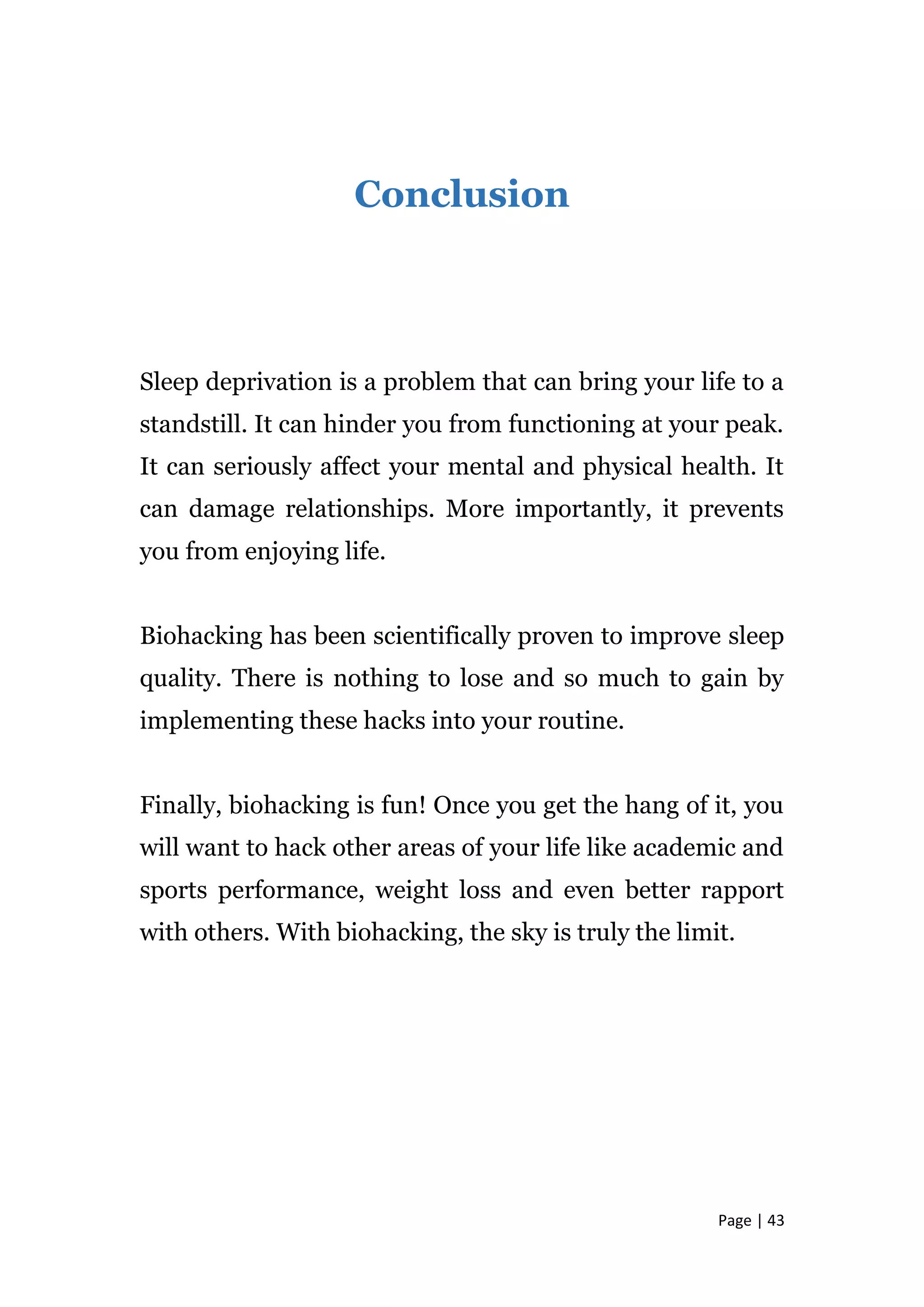 Page | 43
Conclusion
Sleep deprivation is a problem that can bring your life to a
standstill. It can hinder you from functioning at your peak.
It can seriously affect your mental and physical health. It
can damage relationships. More importantly, it prevents
you from enjoying life.
Biohacking has been scientifically proven to improve sleep
quality. There is nothing to lose and so much to gain by
implementing these hacks into your routine.
Finally, biohacking is fun! Once you get the hang of it, you
will want to hack other areas of your life like academic and
sports performance, weight loss and even better rapport
with others. With biohacking, the sky is truly the limit.
 