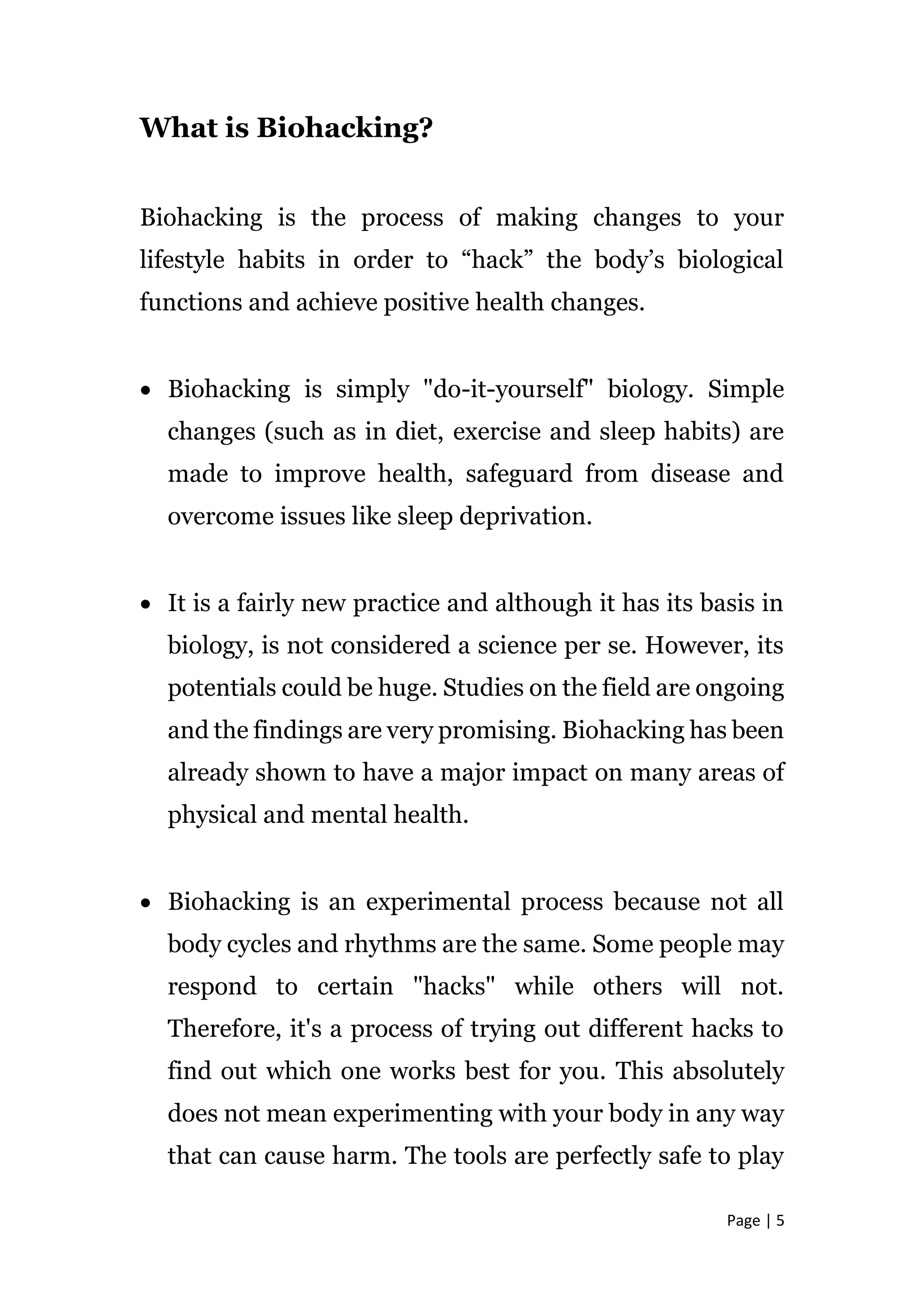 Page | 5
What is Biohacking?
Biohacking is the process of making changes to your
lifestyle habits in order to “hack” the body’s biological
functions and achieve positive health changes.
 Biohacking is simply "do-it-yourself" biology. Simple
changes (such as in diet, exercise and sleep habits) are
made to improve health, safeguard from disease and
overcome issues like sleep deprivation.
 It is a fairly new practice and although it has its basis in
biology, is not considered a science per se. However, its
potentials could be huge. Studies on the field are ongoing
and the findings are very promising. Biohacking has been
already shown to have a major impact on many areas of
physical and mental health.
 Biohacking is an experimental process because not all
body cycles and rhythms are the same. Some people may
respond to certain "hacks" while others will not.
Therefore, it's a process of trying out different hacks to
find out which one works best for you. This absolutely
does not mean experimenting with your body in any way
that can cause harm. The tools are perfectly safe to play
 