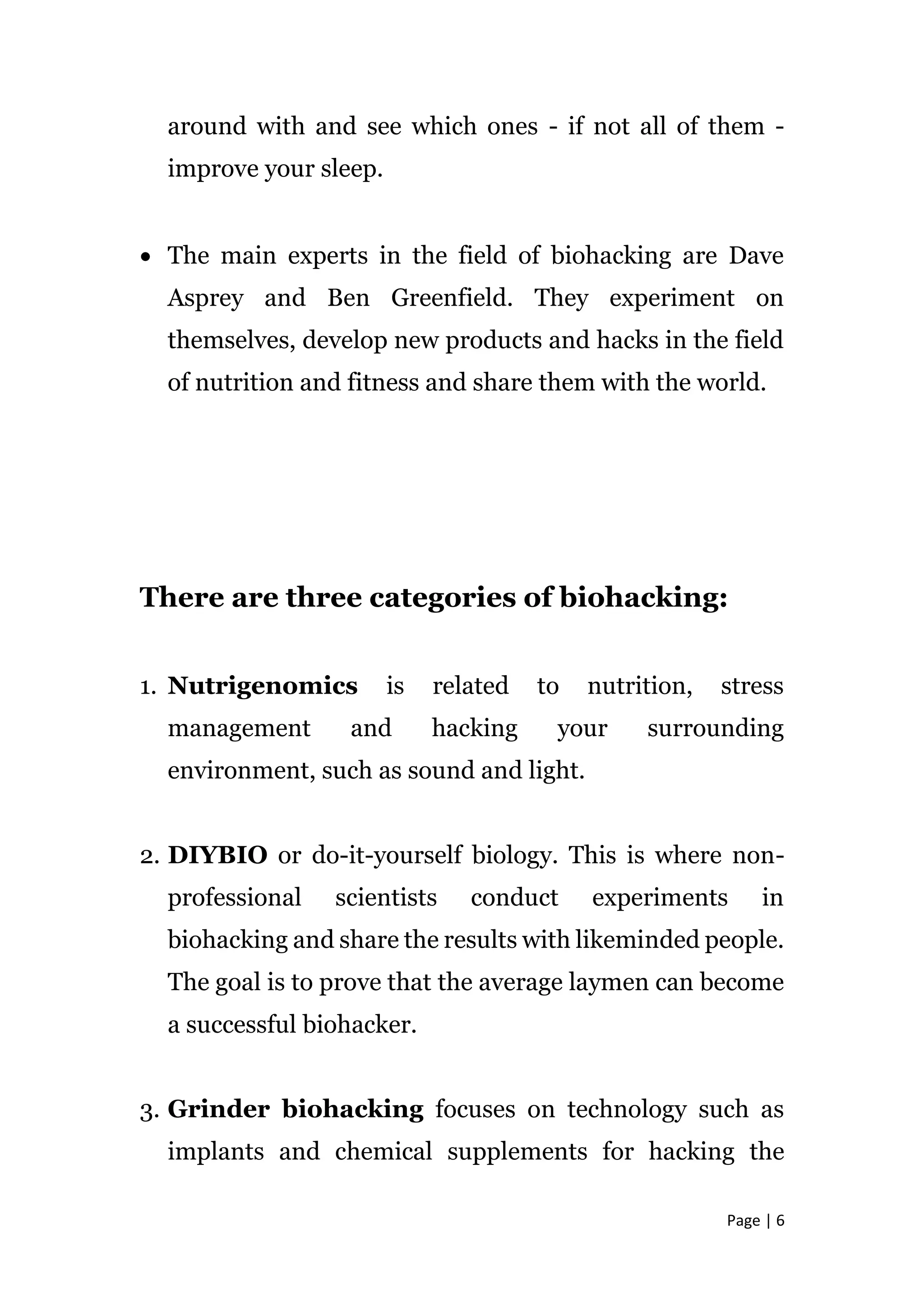 Page | 6
around with and see which ones - if not all of them -
improve your sleep.
 The main experts in the field of biohacking are Dave
Asprey and Ben Greenfield. They experiment on
themselves, develop new products and hacks in the field
of nutrition and fitness and share them with the world.
There are three categories of biohacking:
1. Nutrigenomics is related to nutrition, stress
management and hacking your surrounding
environment, such as sound and light.
2. DIYBIO or do-it-yourself biology. This is where non-
professional scientists conduct experiments in
biohacking and share the results with likeminded people.
The goal is to prove that the average laymen can become
a successful biohacker.
3. Grinder biohacking focuses on technology such as
implants and chemical supplements for hacking the
 