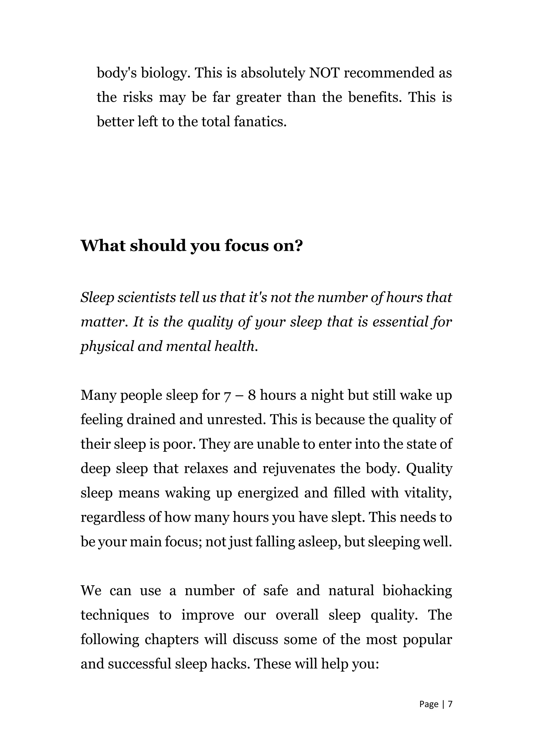 Page | 7
body's biology. This is absolutely NOT recommended as
the risks may be far greater than the benefits. This is
better left to the total fanatics.
What should you focus on?
Sleep scientists tell us that it's not the number of hours that
matter. It is the quality of your sleep that is essential for
physical and mental health.
Many people sleep for 7 – 8 hours a night but still wake up
feeling drained and unrested. This is because the quality of
their sleep is poor. They are unable to enter into the state of
deep sleep that relaxes and rejuvenates the body. Quality
sleep means waking up energized and filled with vitality,
regardless of how many hours you have slept. This needs to
be your main focus; not just falling asleep, but sleeping well.
We can use a number of safe and natural biohacking
techniques to improve our overall sleep quality. The
following chapters will discuss some of the most popular
and successful sleep hacks. These will help you:
 