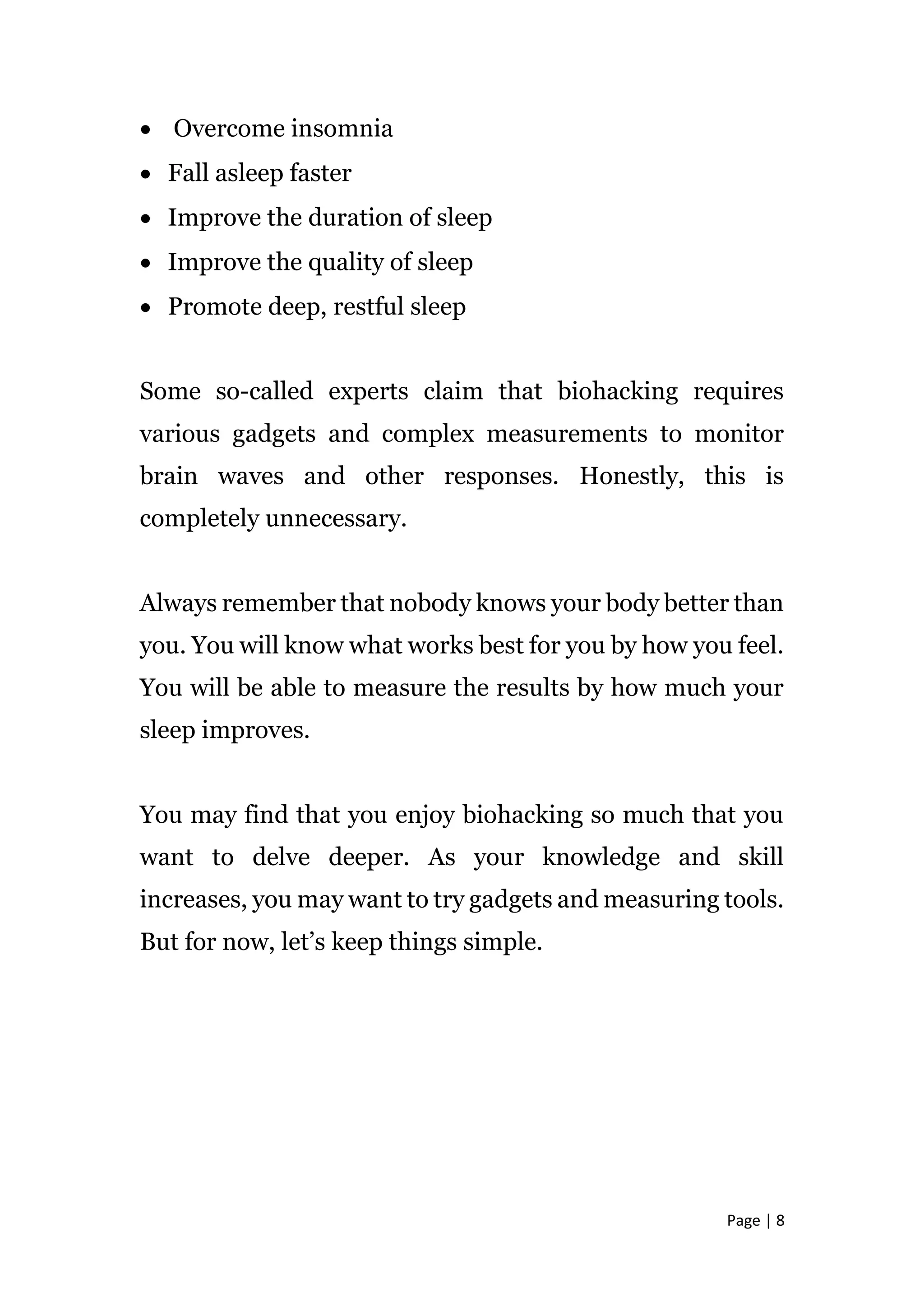 Page | 8
 Overcome insomnia
 Fall asleep faster
 Improve the duration of sleep
 Improve the quality of sleep
 Promote deep, restful sleep
Some so-called experts claim that biohacking requires
various gadgets and complex measurements to monitor
brain waves and other responses. Honestly, this is
completely unnecessary.
Always remember that nobody knows your body better than
you. You will know what works best for you by how you feel.
You will be able to measure the results by how much your
sleep improves.
You may find that you enjoy biohacking so much that you
want to delve deeper. As your knowledge and skill
increases, you may want to try gadgets and measuring tools.
But for now, let’s keep things simple.
 