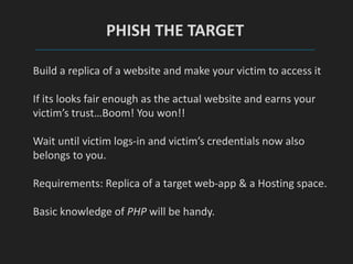 PHISH THE TARGET
Build a replica of a website and make your victim to access it
If its looks fair enough as the actual website and earns your
victim’s trust…Boom! You won!!
Wait until victim logs-in and victim’s credentials now also
belongs to you.
Requirements: Replica of a target web-app & a Hosting space.
Basic knowledge of PHP will be handy.
 
