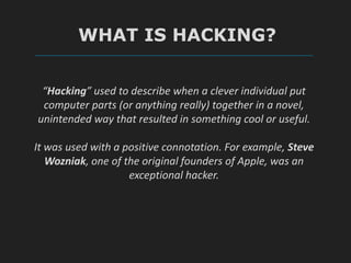 WHAT IS HACKING?
“Hacking” used to describe when a clever individual put
computer parts (or anything really) together in a novel,
unintended way that resulted in something cool or useful.
It was used with a positive connotation. For example, Steve
Wozniak, one of the original founders of Apple, was an
exceptional hacker.
 