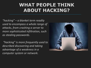WHAT PEOPLE THINK
ABOUT HACKING?
“hacking” – a blanket term readily
used to encompass a whole range of
attacks, from crashing a server to
more sophisticated infiltration, such
as stealing passwords.
“hacking” is more frequently used to
described discovering and taking
advantage of a weakness in a
computer system or network.
 