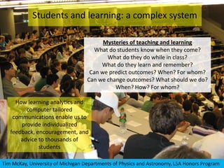 Students and learning: a complex system

                                         Mysteries of teaching and learning
                                      What do students know when they come?
                                          What do they do while in class?
                                        What do they learn and remember?
                                    Can we predict outcomes? When? For whom?
                                   Can we change outcomes? What should we do?
                                             When? How? For whom?

     How learning analytics and
         computer tailored
    communications enable us to
       provide individualized
   feedback, encouragement, and
       advice to thousands of
              students

    6/7/2012                         Honors Advisory Council
Tim McKay, University of Michigan Departments of Physics and Astronomy, LSA Honors Program
 