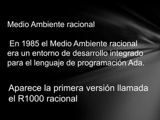 Medio Ambiente racional

En 1985 el Medio Ambiente racional
era un entorno de desarrollo integrado
para el lenguaje de programación Ada.


Aparece la primera versión llamada
el R1000 racional
 