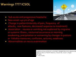    Sub acute and progressive headache
   New onset >40 yrs of age
   Change in pattern(intensity of pain, frequency of
    attacks, new features, decreased response to treatment)
   Association : nausea or vomiting not explained by migraine
    or systemic illness ; nocturnal occurrence or morning
    awakening; precipitation or worsening by changes in posture
    or Valsalva maneuver; confusion, seizures, weakness
   Abnormalities on neuro.examination
 