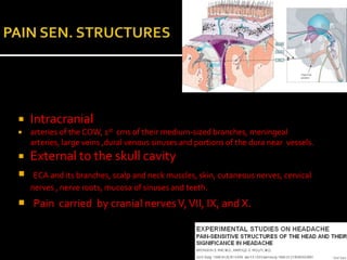    Intracranial
   arteries of the COW, 1st cms of their medium-sized branches, meningeal
    arteries, large veins ,dural venous sinuses and portions of the dura near vessels.
   External to the skull cavity
    ECA and its branches, scalp and neck muscles, skin, cutaneous nerves, cervical
    nerves , nerve roots, mucosa of sinuses and teeth.
 Pain carried by cranial nerves V, VII, IX, and X.
 