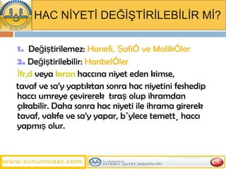 HAC NİYETİ DEĞİŞTİRİLEBİLİR Mİ? 1.   Değiştirilemez:  Hanefi, Şafiî ve Malikîler 2.   Değiştirilebilir:  Hanbelîler İfrâd  veya  kıran  haccına niyet eden kimse, tavaf ve sa’y yaptıktan sonra hac niyetini feshedip haccı umreye çevirerek  tıraş olup ihramdan çıkabilir. Daha sonra hac niyeti ile ihrama girerek tavaf, vakfe ve sa’y yapar, böylece temettü haccı yapmış olur.  