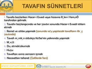 TAVAFIN SÜNNETLERİ 1.  Tavafa başlarken Hacer-i Esved veya hizasına Rükn-i Yemânî tarafından gelmek. 2.  Tavafın başlangıcında ve her şavtın sonunda Hacer-i Evsedi istilam etmek 3.  Remel ve ıztıba yapmak  (sonunda sa’y yapılacak tavafların ilk üç şavtında) 4.  Tavafı mümkün oldukça Ka’be’nin yakınında yapmak  5.  Müvâlât  6.  Duâ etmek/okumak 7.  Huşu  8.  Tavaftan sonra zemzem içmek  9.  Necasetten taharet  (Şafilerde farz) 