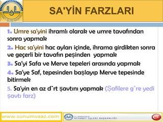 SA'YİN FARZLARI   1.   Umre sa'yini   ihramlı olarak ve umre tavafından sonra yapmak 2.   Hac sa'yini   hac ayları içinde, ihrama girdikten sonra ve geçerli bir tavafın peşinden  yapmak  3.   Sa’yi Safa ve Merve tepeleri arasında yapmak 4.  Sa’ye Safâ tepesinden başlayıp Merve tepesinde bitirmek  5.  Sa'yin en az dört şavtını yapmak   (Şafilere göre yedi şavtı farz) 