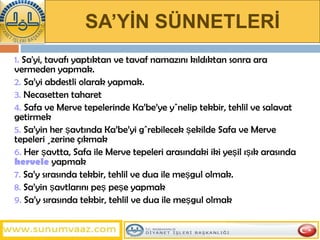 SA’YİN SÜNNETLERİ 1.  Sa'yi, tavafı yaptıktan ve tavaf namazını kıldıktan sonra ara vermeden yapmak.  2.  Sa’yi abdestli olarak yapmak.  3.  Necasetten taharet 4.  Safa ve Merve tepelerinde Ka’be’ye yönelip tekbir, tehlil ve salavat getirmek 5.  Sa’yin her şavtında Ka’be’yi görebilecek şekilde Safa ve Merve tepeleri üzerine çıkmak  6.  Her şavtta, Safa ile Merve tepeleri arasındaki iki yeşil ışık arasında  hervele  yapmak  7.  Sa’y sırasında tekbir, tehlil ve dua ile meşgul olmak.   8.  Sa’yin şavtlarını peş peşe yapmak 9.  Sa’y sırasında tekbir, tehlil ve dua ile meşgul olmak 