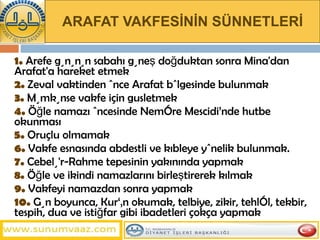 ARAFAT VAKFESİNİN SÜNNETLERİ 1.  Arefe gününün sabahı güneş doğduktan sonra Mina'dan Arafat'a hareket etmek 2.  Zeval vaktinden önce Arafat bölgesinde bulunmak 3.  Mümkünse vakfe için gusletmek 4.  Öğle namazı öncesinde Nemîre Mescidi’nde hutbe okunması 5.  Oruçlu olmamak 6.  Vakfe esnasında abdestli ve kıbleye yönelik bulunmak. 7.  Cebelü'r-Rahme tepesinin yakınında yapmak 8.  Öğle ve ikindi namazlarını birleştirerek kılmak  9.  Vakfeyi namazdan sonra yapmak 10.  Gün boyunca, Kur‘ân okumak, telbiye, zikir, tehlîl, tekbir, tespih, dua ve istiğfar gibi ibadetleri çokça yapmak  