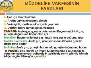 MÜZDELİFE VAKFESİNİN FARZLARI 1.   Hac için ihramlı olmak 2.   Arafat vakfesini yapmış olmak 3.   Vakfeyi Müzdelife sınırları içinde yapmak 4.   Vakfeyi belirli zaman içinde yapmak ZAMANI:  Arefe günü güneşin batımından Bayramın birinci günü güneşin doğumuna kadar olan süre Hanefiler : Bayramın birinci günü imsak ile güneşin doğumu arası Şafiiler- H anbeliler : Arefe günü gece yarısından itibaren güneşin doğmasına kadar Malikiler : Arefe günü güneşin batımında güneşin doğmasına kadar   •   VACİBİ :  Ebu Hanife ve İmam Muhammed’e göre Akşam ile yatsı namazlarını yatsı vaktinde Müzdelife’de cem-i tehir ile kılmak (diğer müçtehitlere göre  sünnet tir) 