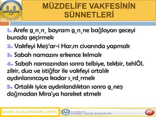 MÜZDELİFE VAKFESİNİN SÜNNETLERİ 1.  Arefe gününü bayram gününe bağlayan geceyi burada geçirmek 2.  Vakfeyi Meş‘ar-i Harâm civarında yapmak 3.  Sabah namazını erkence kılmak 4.  Sabah namazından sonra telbiye, tekbir, tehlîl, zikir, dua ve istiğfar ile vakfeyi ortalık aydınlanıncaya kadar sürdürmek 5.  Ortalık iyice aydınlandıktan sonra güneş doğmadan Mira'ya hareket etmek 