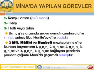 MİNA'DA YAPILAN GÖREVLER 1.  Remy-i cimar ( aslî vacip ) 2.  Hedy 3.  Halk veya taksir   •   Bu üç göre arasında sıraya uymak cumhura göre  sünnet  sadece Ebu Hanife’ey göre  vacip tir   •   Şâfiî, Mâlikî  ve  Hanbelî  mezheplerine göre kurban bayramının 1. gününü 2. gününe, 2. gününü 3. gününe ve 3. gününü 4. gününe bağlayan gecelerin yarıdan çoğunu Mina'da geçirmek  vacip tir.  