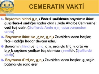 CEMERATIN VAKTİ 1.  Bayramın birinci günü :   Fecr-i sadıktan  bayramın ikinci gün ü   fecr-i sadığa  kadar olan sürede Aka’be Cemresi'ne yedi taş atılır. ( Şafilerde Arefe günü gece yarısından sonra ) 2.   Bayramın ikinci ve üçüncü günü :   Zevalden sonra başlar, fecr-i sadığa kadar devam eder. •  Bayramın  ikinci  ve  üçüncü  günü sırasıyla küçük, orta ve büyük şeytana yedişer taş atılması  sünnet tir. ( Şafilerde vacip )  3.   Bayramın dördüncü günü :  Zevalden sonra başlar  güneşin batmasıyla sona erer   