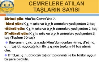 CEMRELERE ATILAN TAŞLARIN SAYISI Birinci gün :  Aka’be Cemre'sine 7, İkinci gün :  Küçük, orta ve büyük cemrelere yedişerden 21 taş Üçüncü gün : Küçük, orta ve büyük cemrelere yedişerden 21 taş Dördüncü gün : Küçük, orta ve büyük cemrelere yedişerden 21 taş (Toplam 70 taş)    •   Bayramın üçüncü gününde Mina’dan ayrılan kimse, dördüncü günü taş atmayacağı için ilk üç günde toplam 49 taş atmış olur. •   Dördüncü günü atılacak taşlar toplanmış ise bu taşlar uygun bir yere bırakılır. 