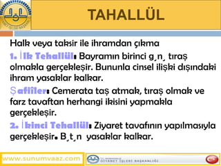 TAHALLÜL Halk veya taksir ile ihramdan çıkma  1. İlk Tehallül :  Bayramın birinci günü tıraş olmakla gerçekleşir. Bununla cinsel ilişki dışındaki ihram yasaklar kalkar.  Şafiîler :  Cemerata taş atmak, tıraş olmak ve farz tavaftan herhangi ikisini yapmakla gerçekleşir.  2.   İkinci Tehallül :  Ziyaret tavafının yapılmasıyla gerçekleşir .  Bütün  yasaklar kalkar. 