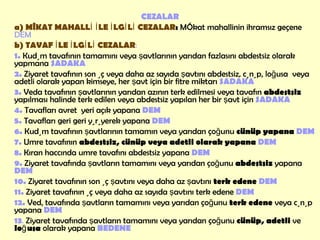 CEZALAR a) MÎKAT MAHALLİ İLE İLGİLİ CEZALAR :  Mîkat mahallinin ihramsız geçene  DEM b) TAVAF İLE İLGİLİ CEZALAR :  1.   Kudüm tavafının tamamını veya şavtlarının yarıdan fazlasını abdestsiz olarak yapmana  SADAKA 2.   Ziyaret tavafının son üç veya daha az sayıda şavtını abdestsiz, cünüp, loğusa  veya adetli olarak yapan kimseye, her şavt için bir fitre miktarı  SADAKA   3.  Veda tavafının şavtlarının yarıdan azının terk edilmesi veya tavafın  abdestsiz  yapılması halinde terk edilen veya abdestsiz yapılan her bir şavt için  SADAKA 4.  Tavafları avret  yeri açık yapana  DEM 5.   Tavafları geri geri yürüyerek yapana  DEM 6.  Kudüm tavafının şavtlarının tamamın veya yarıdan   çoğunu  cünüp yapana  DEM 7.   Umre tavafının  abdestsiz, cünüp veya adetli olarak yapana   DEM 8.   Kıran haccında umre tavafını abdestsiz yapana  DEM 9.   Ziyaret tavafında şavtların tamamını veya yarıdan çoğunu  abdestsiz  yapana  DEM 10.   Ziyaret tavafının son üç şavtını veya daha az şavtını  terk edene  DEM 11.  Ziyaret tavafının üç veya daha az sayıda şavtını terk edene  DEM 12.  Vedâ tavafında şavtların tamamını veya yarıdan çoğunu  terk edene  veya cünüp yapana   DEM 13 .  Ziyaret tavafında şavtların tamamını veya yarıdan çoğunu  cünüp, adetli  ve  loğusa  olarak yapana  BEDENE 