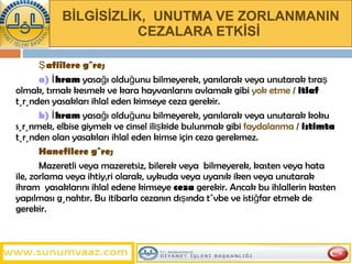 BİLGİSİZLİK,  UNUTMA VE ZORLANMANIN CEZALARA ETKİSİ   Şafiîlere göre;   a)  İhram  yasağı olduğunu bilmeyerek, yanılarak veya unutarak tıraş olmak, tırnak kesmek ve kara hayvanlarını avlamak   gibi   yok etme  /  itlaf  türünden yasakları ihlal eden kimseye ceza gerekir.  b)  İhram  yasağı olduğunu bilmeyerek, yanılarak veya unutarak koku sürünmek, elbise giymek ve cinsel ilişkide bulunmak gibi  faydalanma  /  istimta  türünden olan yasakları ihlal eden kimse için ceza gerekmez.  Hanefilere   göre;   Mazeretli veya mazeretsiz, bilerek veya  bilmeyerek, kasten veya hata ile, zorlama veya ihtiyâri olarak, uykuda veya uyanık iken veya unutarak ihram  yasaklarını ihlal edene kimseye  ceza  gerekir. Ancak bu ihlallerin kasten yapılması günahtır. Bu itibarla cezanın dışında tövbe ve istiğfar etmek de gerekir.  