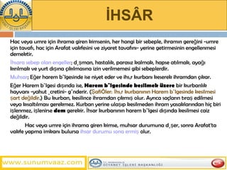 İHSÂR Hac veya umre için ihrama giren kimsenin, her hangi bir sebeple, ihramın gereğini -umre için tavafı, hac için Arafat vakfesini ve ziyaret tavafını- yerine getirmesinin engellenmesi demektir.  İhsara sebep olan engeller ; düşman, hastalık, parasız kalmak, hapse atılmak, ayağı kırılmak ve yurt dışına çıkılmasına izin verilmemesi gibi sebeplerdir.  Muhsar ; Eğer harem bölgesinde ise niyet eder ve ihsâr kurbanı keserek ihramdan çıkar.  Eğer Harem bölgesi dışında ise,  Harem bölgesinde kesilmek   üzere  bir kurbanlık hayvanı -yahut ücretini- gönderir. ( Şafiîler: İhsâr kurbanının Harem bölgesinde kesilmesi şart değildir .)   Bu kurban, kesilince ihramdan çıkmış olur. Ayrıca saçların tıraş edilmesi veya kısaltılması gerekmez. Kurban yerine ulaşıp kesilmeden ihram yasaklarından hiç biri işlenmez, işlenirse  dem  gerekir. İhsar kurbanının harem bölgesi dışında kesilmesi caiz değildir.  Hac veya umre için ihrama giren kimse, muhsar durumuna düşer, sonra   Arafat'ta vakfe yapma imkanı bulursa  ihsar durumu sona ermiş  olur.   