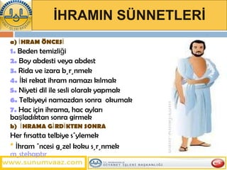 İHRAMIN SÜNNETLERİ a) İHRAM ÖNCESİ 1.  Beden temizliği 2.  Boy abdesti veya abdest 3.  Rida ve izara bürünmek 4.  İki rekat ihram namazı kılmak  5.  Niyeti dil ile sesli olarak yapmak  6.  Telbiyeyi namazdan sonra  okumak 7.  Hac için ihrama, hac ayları başladıktan sonra girmek b)  İHRAMA GİRDİKTEN SONRA Her fırsatta telbiye söylemek *   İhram öncesi   güzel koku sürünmek  müstehaptır 
