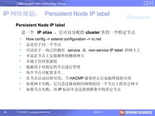 IBM System and Technology Group


IP 网络规划： Persistent Node IP label
                                                     Resource
     Persistent Node IP label
           是一个 IP alias ，它可以分配给 cluster 里的一个特定节点
       •     How config -> extend configuration -> rc.net
       •     总是位于同一个节点
       •     可以位于一块已经拥有 service 或 non-service IP label 的网卡上
       •     不需在节点上安装额外的物理网卡
       •     不属于任何资源组
       •     能被用于对指定的节点进行管理
       •     每个节点可配置多个 .
       •     在节点启动后即可用，当 HACMP 服务停止后也始终保持可用
       •     如果网卡失败，它只会迁移到相同网络的同一个节点上的其它网卡
       •     如果节点失败，该 IP 标识不会迁移到群集中的其它节点




24    HACMP5.1 concept and planning     06/23/12      © 2003 IBM Corporation
 