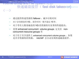 IBM System and Technology Group
Volume Group and File System 规划：
                  快速磁盘接管（ fast disk takeover)
                                         Resource
（一）

     –     通过提供快速资源组 fallover ，减少宕机时间
     –     对于 2 块硬盘的 VG ，接管时间一般不超过 10 秒。
     –     对于带有大数量磁盘的 VG 的资源组有显著的性能提高。
     –     需要 enhanced concurrent volume groups 定义在 non-
           concurrent resource groups 里
     –     对于位于共享盘阵上 enhanced concurrent volume groups ，如果
           是共享资源组的资源， HACMP 会自动实现快速磁盘接管 .




29   HACMP5.1 concept and planning     06/23/12      © 2003 IBM Corporation
 