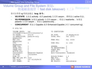 IBM System and Technology Group

 Volume Group and File System 规划：
          快速磁盘接管（ fast disk takeover) （二） Resource
     你可以查看 vg 的状态通过 lsvg 命令：
     –     VG STATE 无论是 actively 或者 passively 方式的 varyon ，都将显示 active 状态。
     –     VG PERMISSION 如果是 actively 方式的 varyon ，将显示 read/write ，如果是
           passive 方式的 varyon ，将显示 passive-only 。
     –     CONCURRENT 将显示 Capable 或者 Enhanced-Capable ( 对于 concurrent vg).




30   HACMP5.1 concept and planning              06/23/12           © 2003 IBM Corporation
 