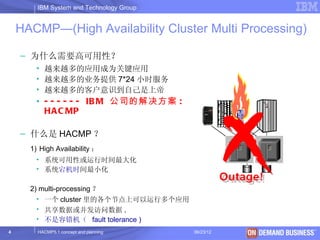 IBM System and Technology Group


    HACMP—(High Availability Cluster Multi Processing)

    – 为什么需要高可用性？
       • 越来越多的应用成为关键应用
       • 越来越多的业务提供 7*24 小时服务
       • 越来越多的客户意识到自己是上帝
       • - - - - - - IB M 公司的解决方案 :
         HA C MP

    – 什么是 HACMP ？
      1) High Availability ：
       • 系统可用性或运行时间最大化
       • 系统宕机时间最小化

      2) multi-processing ？
        • 一个 cluster 里的各个节点上可以运行多个应用
        • 共享数据或并发访问数据 .
        • 不是容错机（ fault tolerance )
4       HACMP5.1 concept and planning     06/23/12   © 2003 IBM Corporation
 