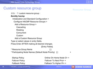IBM System and Technology Group


 Custom resource group                                                    Resource Group
     添加一个 custom resource group :
     #smitty hacmp
       Initialization and Standard Configuration >
        Configure HACMP Resource Groups >
          Add a Resource Group >
             Cascading
             Rotating
             Concurrent
             Custom
          Add a Custom Resource Group
     Type or select values in entry fields.
     Press Enter AFTER making all desired changes.
                                          [Entry Fields]
     * Resource Group Name                          []
     * Participating Node Names (Default Node Priority) [ ]           +

      Startup Policy                       Online On Home Node O> +
      Fallover Policy                      Fallover To Next Prio> +
      Fallback Policy                      Fallback To Higher Pr> +
40   HACMP5.1 concept and planning                       06/23/12            © 2003 IBM Corporation
 