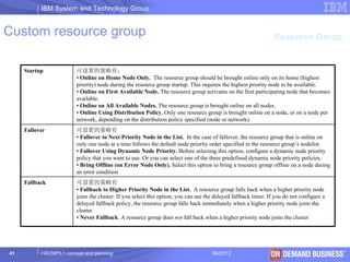 IBM System and Technology Group


Custom resource group                                                                                            Resource Group


     Startup             可设置的策略有：
                         • Online on Home Node Only. The resource group should be brought online only on its home (highest
                         priority) node during the resource group startup. This requires the highest priority node to be available.
                         • Online on First Available Node. The resource group activates on the first participating node that becomes
                         available.
                         • Online on All Available Nodes. The resource group is brought online on all nodes.
                         • Online Using Distribution Policy. Only one resource group is brought online on a node, or on a node per
                         network, depending on the distribution policy specified (node or network).
     Fallover            可设置的策略有
                         • Fallover to Next Priority Node in the List. In the case of fallover, the resource group that is online on
                         only one node at a time follows the default node priority order specified in the resource group’s nodelist.
                         • Fallover Using Dynamic Node Priority. Before selecting this option, configure a dynamic node priority
                         policy that you want to use. Or you can select one of the three predefined dynamic node priority policies.
                         • Bring Offline (on Error Node Only). Select this option to bring a resource group offline on a node during
                         an error condition
     Fallback            可设置的策略有
                         • Fallback to Higher Priority Node in the List. A resource group falls back when a higher priority node
                         joins the cluster. If you select this option, you can use the delayed fallback timer. If you do not configure a
                         delayed fallback policy, the resource group falls back immediately when a higher priority node joins the
                         cluster.
                         • Never Fallback. A resource group does not fall back when a higher priority node joins the cluster




41         HACMP5.1 concept and planning                                             06/23/12                           © 2003 IBM Corporation
 