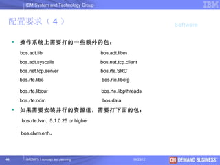 IBM System and Technology Group



 配置要求（ 4 ）                                                                Software


        操作系统上需要打的一些额外的包：
         bos.adt.lib                          bos.adt.libm
         bos.adt.syscalls                     bos.net.tcp.client
         bos.net.tcp.server                   bos.rte.SRC
         bos.rte.libc                         bos.rte.libcfg

         bos.rte.libcur                       bos.rte.libpthreads
         bos.rte.odm                           bos.data
        如果需要安装并行的资源组，需要打下面的包：
         bos.rte.lvm. 5.1.0.25 or higher

         bos.clvm.enh.




46          HACMP5.1 concept and planning                      06/23/12     © 2003 IBM Corporation
 
