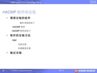 IBM System and Technology Group




HACMP 软件的安装
      需要安装的组件
                  操作系统的补丁
       HACMP 软件
       HACMP 软件的补丁

      软件的安装方法
       NIM
               光盘安装
               本地硬盘安装

      验证安装




49    HACMP5.1 concept and planning     06/23/12   © 2003 IBM Corporation
 