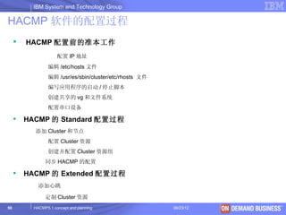 IBM System and Technology Group

HACMP 软件的配置过程
        HACMP 配置前的准本工作
                      配置 IP 地址
                  编辑 /etc/hosts 文件
                  编辑 /usr/es/sbin/cluster/etc/rhosts 文件
                  编写应用程序的启动 / 停止脚本
                  创建共享的 vg 和文件系统
                  配置串口设备

        HACMP 的 Standard 配置过程
           添加 Cluster 和节点
                  配置 Cluster 资源
                  创建并配置 Cluster 资源组
                同步 HACMP 的配置

        HACMP 的 Extended 配置过程
             添加心跳

                定制 Cluster 资源
50         HACMP5.1 concept and planning                  06/23/12   © 2003 IBM Corporation
 