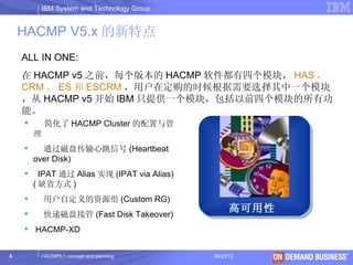 IBM System and Technology Group


    HACMP V5.x 的新特点
    ALL IN ONE:
    在 HACMP v5 之前，每个版本的 HACMP 软件都有四个模块， HAS ，
    CRM ， ES 和 ESCRM ，用户在定购的时候根据需要选择其中一个模块
    ，从 HACMP v5 开始 IBM 只提供一个模块，包括以前四个模块的所有功
    能。
           简化了 HACMP Cluster 的配置与管
        理
         通过磁盘传输心跳信号 (Heartbeat
        over Disk)
         IPAT 通过 Alias 实现 (IPAT via Alias)
        ( 缺省方式 )
           用户自定义的资源组 (Custom RG)
    
                                                    高可用性
            快递磁盘接管 (Fast Disk Takeover)
     HACMP-XD


6           HACMP5.1 concept and planning     06/23/12     © 2003 IBM Corporation
 