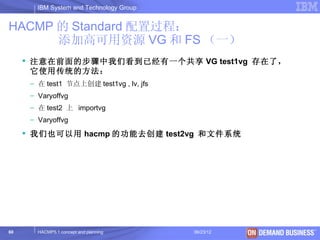 IBM System and Technology Group


HACMP 的 Standard 配置过程：
      添加高可用资源 VG 和 FS （一）
      注意在前面的步骤中我们看到已经有一个共享 VG test1vg 存在了，
       它使用传统的方法：
      – 在 test1 节点上创建 test1vg , lv, jfs
      – Varyoffvg
      – 在 test2 上 importvg
      – Varyoffvg
      我们也可以用 hacmp 的功能去创建 test2vg 和文件系统




60      HACMP5.1 concept and planning     06/23/12   © 2003 IBM Corporation
 