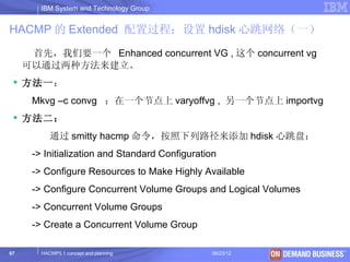IBM System and Technology Group


HACMP 的 Extended 配置过程：设置 hdisk 心跳网络（一）
      首先，我们要一个 Enhanced concurrent VG , 这个 concurrent vg
     可以通过两种方法来建立。
  方法一：
      Mkvg –c convg ；在一个节点上 varyoffvg , 另一个节点上 importvg
  方法二：
           通过 smitty hacmp 命令，按照下列路径来添加 hdisk 心跳盘：
      -> Initialization and Standard Configuration
      -> Configure Resources to Make Highly Available
      -> Configure Concurrent Volume Groups and Logical Volumes
      -> Concurrent Volume Groups
      -> Create a Concurrent Volume Group

67      HACMP5.1 concept and planning            06/23/12   © 2003 IBM Corporation
 