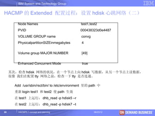 IBM System and Technology Group


HACMP 的 Extended 配置过程：设置 hdisk 心跳网络（二）

         Node Names                             test1,test2
         PVID                                  000438323d0e4487
         VOLUME GROUP name                      convg
         PhysicalpartitionSIZEinmegabytes       4


         Volume group MAJOR NUMBER              [49]


         Enhanced Concurrent Mode               true

     其次，检查 hdisk 网络的状况，在一个节点上向 hdisk 写数据，从另一个节点上读数据，
     很像 我们在配置 tty 网络之前，检查一下 tty 是否连通。

       Add /usr/sbin/rsct/bin/ to /etc/environment 里的 path 中
       重新 login test1 和 test2 使 path 生效
       在 test1 上运行： dhb_read -p hdisk5 –r
       在 test2 上运行： dhb_read -p hdisk7 –t

68       HACMP5.1 concept and planning                  06/23/12   © 2003 IBM Corporation
 