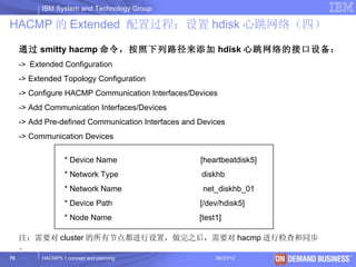 IBM System and Technology Group

HACMP 的 Extended 配置过程：设置 hdisk 心跳网络（四）

     通过 smitty hacmp 命令，按照下列路径来添加 hdisk 心跳网络的接口设备：
     -> Extended Configuration
     -> Extended Topology Configuration
     -> Configure HACMP Communication Interfaces/Devices
     -> Add Communication Interfaces/Devices
     -> Add Pre-defined Communication Interfaces and Devices
     -> Communication Devices

                   * Device Name                     [heartbeatdisk5]
                   * Network Type                    diskhb
                   * Network Name                     net_diskhb_01
                   * Device Path                     [/dev/hdisk5]
                   * Node Name                       [test1]

     注：需要对 cluster 的所有节点都进行设置，做完之后，需要对 hacmp 进行检查和同步
     。
70         HACMP5.1 concept and planning                  06/23/12      © 2003 IBM Corporation
 