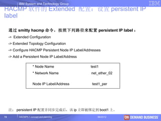 IBM System and Technology Group
HACMP 软件的 Extended 配置：设置 persistent IP
label

     通过 smitty hacmp 命令，按照下列路径来配置 persistent IP label ：
     -> Extended Configuration
     -> Extended Topology Configuration
     -> Configure HACMP Persistent Node IP Label/Addresses
     -> Add a Persistent Node IP Label/Address

                      * Node Name                   test1
                      * Network Name                net_ether_02


                      Node IP Label/Address          test1_per




     注： persistent IP 配置并同步完成后，该 ip 立即被绑定到 boot1 上。
72         HACMP5.1 concept and planning                06/23/12   © 2003 IBM Corporation
 