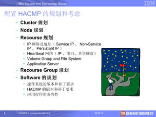 IBM System and Technology Group


配置 HACMP 的规划和考虑
    – Cluster 规划
    – Node 规划
    – Recourse 规划
         • IP 网络及地址（ Service IP 、 Non-Service
           IP 、 Persistent IP ）
         • Heartbeat 网络（ IP 、串口、共享硬盘）
         • Volume Group and File System
         • Application Server
    – Recourse Group 规划
    – Software 的规划
         • 操作系统的版本和补丁要求
         • HACMP 的版本和补丁要求
         • 应用程序的兼容性



9    HACMP5.1 concept and planning        06/23/12   © 2003 IBM Corporation
 