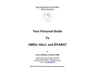 Hajj Assistance Committee
                North America




     Your Personal Guide

                          To

UMRA, HAJJ, and ZIYARAT

                            By

         ALHAJ MAHMUD & ZEHRA HABIB
          10520 Yonge Street, Unit 35B, Suite # 209
           Richmond Hill, Ontario, Canada L4C 3C7
       Telephone: (905) 737-4401 – Fax (905) 737-0848
                E-MAIL: HAJJ@IBM.NET


 NOTE: Hard Copy of this book will be mailed upon request.
 