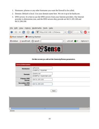 1. Hostname: pfsense or any other hostname you want the firewall to be called.
2. Domain: Default is local. Use your domain name here. We set it up to be baoha.net.
3. DNS servers: It is best to use the DNS servers from your Internet providers. Our Internet
   provider is dslextreme.com, and the DNS servers they provide are 66.51.205.100 and
   66.51.206.100.




                                              10
 