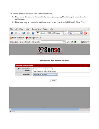 The second step is to set up the time server information.
   1. Time server dns name is defaulted to 0.pfsense.pool.ntp.org. Don't change it unless there is
      valid reason.
   2. Time zone may be changed to local time zone. In our case, it is the US Pacific Time Zone.




                                                   11
 