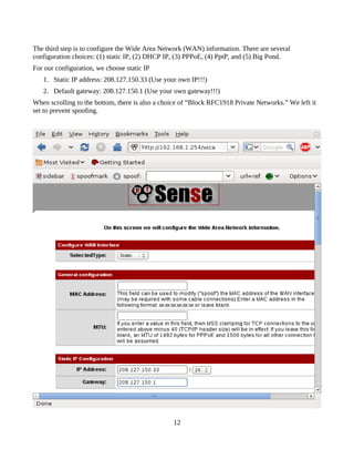 The third step is to configure the Wide Area Network (WAN) information. There are several
configuration choices: (1) static IP, (2) DHCP IP, (3) PPPoE, (4) PptP, and (5) Big Pond.
For our configuration, we choose static IP
   1. Static IP address: 208.127.150.33 (Use your own IP!!!)
   2. Default gateway: 208.127.150.1 (Use your own gateway!!!)
When scrolling to the bottom, there is also a choice of “Block RFC1918 Private Networks.” We left it
set to prevent spoofing.




                                                 12
 